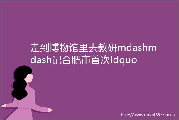 走到博物馆里去教研mdashmdash记合肥市首次ldquo馆校联合rdquo美术教研活动