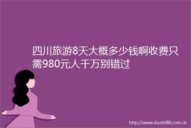 四川旅游8天大概多少钱啊收费只需980元人千万别错过