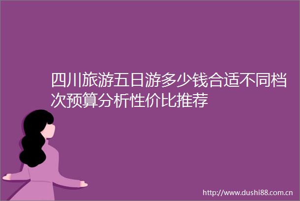 四川旅游五日游多少钱合适不同档次预算分析性价比推荐