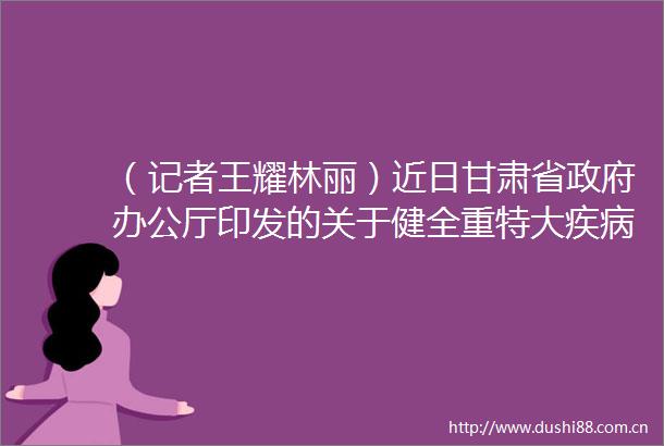 （记者王耀林丽）近日甘肃省办公厅印发的关于健全重特大疾病医疗保险和救助制度的实施意见明