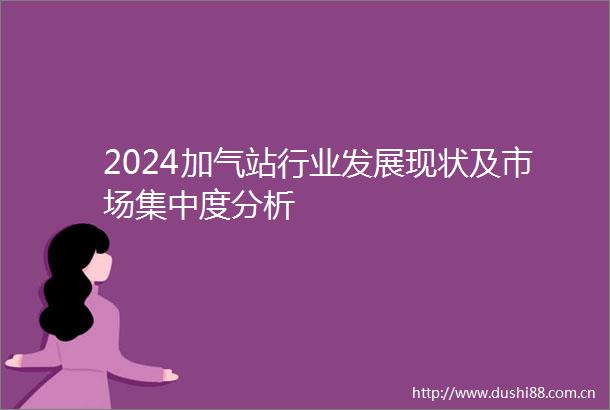 2024加气站行业发展现状及市场集中度分析