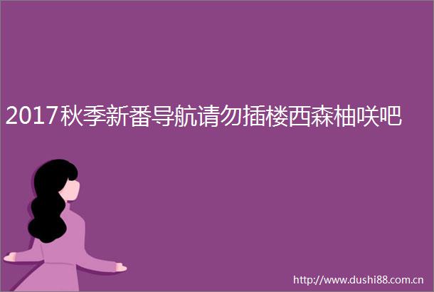2017秋季新番导航请勿插楼西森柚咲吧