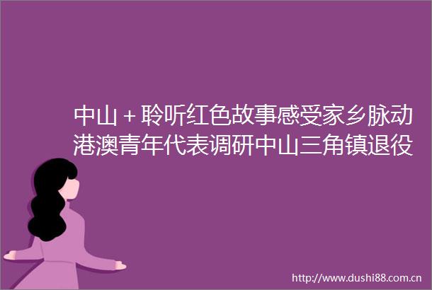 中山＋聆听红色故事感受家乡脉动港澳青年代表调研中山三角镇退役军人服务中心