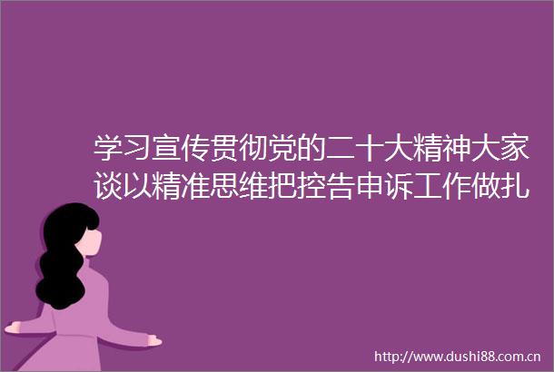 学习宣传贯彻党的二十大精神大家谈以精准思维把控告申诉工作做扎实做到位