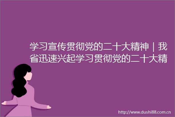 学习宣传贯彻党的二十大精神｜我省迅速兴起学习贯彻党的二十大精神热潮