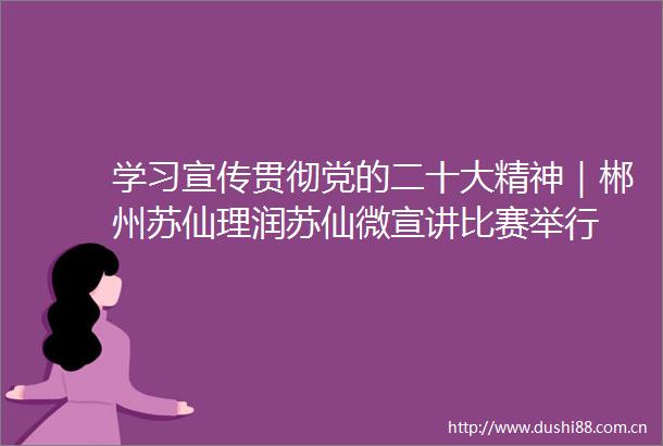 学习宣传贯彻党的二十大精神｜郴州苏仙理润苏仙微宣讲比赛举行