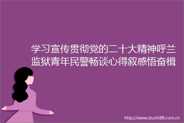 学习宣传贯彻党的二十大精神呼兰监狱青年畅谈心得叙感悟奋楫扬帆谱新篇