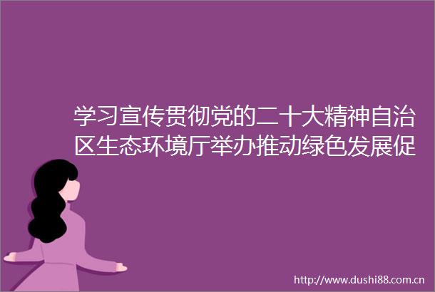 学习宣传贯彻党的二十大精神自治区生态环境厅举办推动绿色发展促进人与自然和谐共生专题讲座