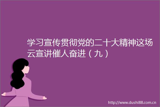 学习宣传贯彻党的二十大精神这场云宣讲催人奋进（九）