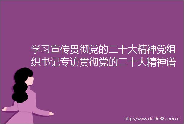 学习宣传贯彻党的二十大精神党组织书记专访贯彻党的二十大精神谱写美丽富民崭新篇章访康县县委书记张书怀