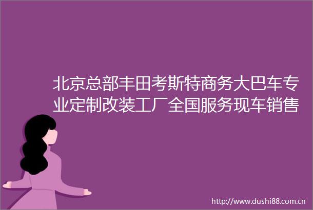 北京总部丰田考斯特商务大巴车专业定制改装工厂全国服务现车销售
