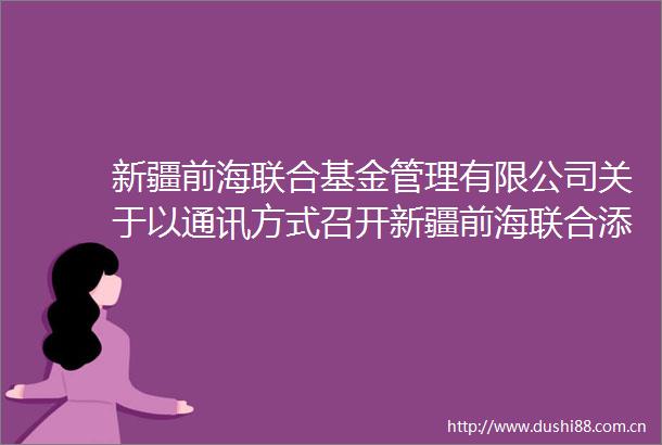 新疆前海联合基金管理有限公司关于以通讯方式召开新疆前海联合添泽债券型证券投资基金基金份额持有人大会的第二次提示性公告