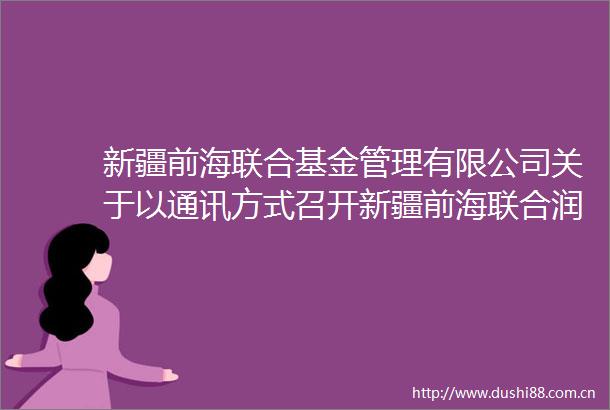 新疆前海联合基金管理有限公司关于以通讯方式召开新疆前海联合润盈短债债券型证券投资基金基金份额持有人大会的公告