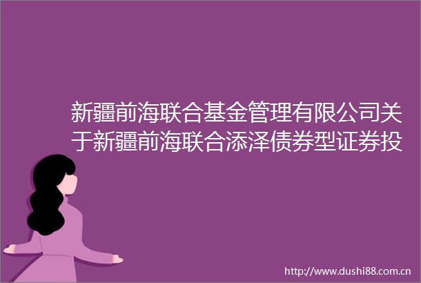 新疆前海联合基金管理有限公司关于新疆前海联合添泽债券型证券投资基金基金份额持有人大会表决结果暨决议生效的公告