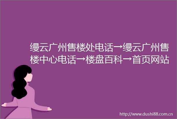 缦云广州售楼处电话→缦云广州售楼中心电话→楼盘百科→首页网站→楼盘百科→首页网站→24小时热线电话