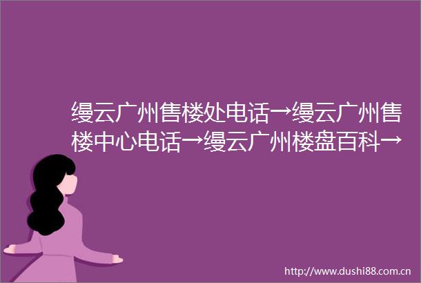 缦云广州售楼处电话→缦云广州售楼中心电话→缦云广州楼盘百科→缦云广州首页网站→楼盘百科→首页网站→24小时热线电话