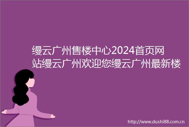 缦云广州售楼中心2024首页网站缦云广州欢迎您缦云广州最新楼盘详情营销中心户型备案价24小时400热线电话