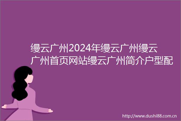 缦云广州2024年缦云广州缦云广州首页网站缦云广州简介户型配套