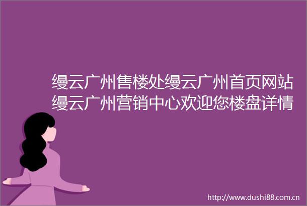 缦云广州售楼处缦云广州首页网站缦云广州营销中心欢迎您楼盘详情最新价格户型图容积率售楼处