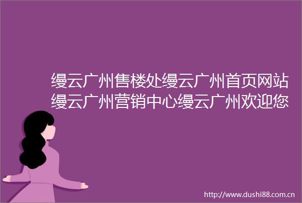 缦云广州售楼处缦云广州首页网站缦云广州营销中心缦云广州欢迎您缦云广州楼盘详情最新价格户型图容积率售楼处