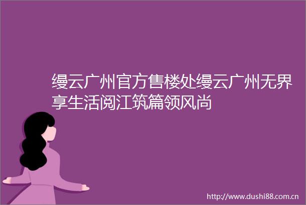 缦云广州官方售楼处缦云广州无界享生活阅江筑篇领风尚