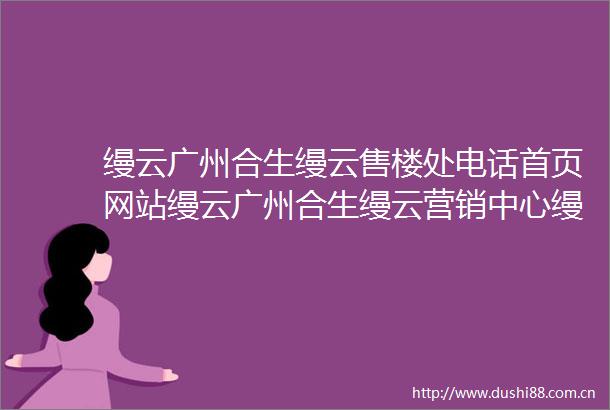 缦云广州合生缦云售楼处电话首页网站缦云广州合生缦云营销中心缦云广州合生缦云欢迎您楼盘详情户型价格地址售楼处