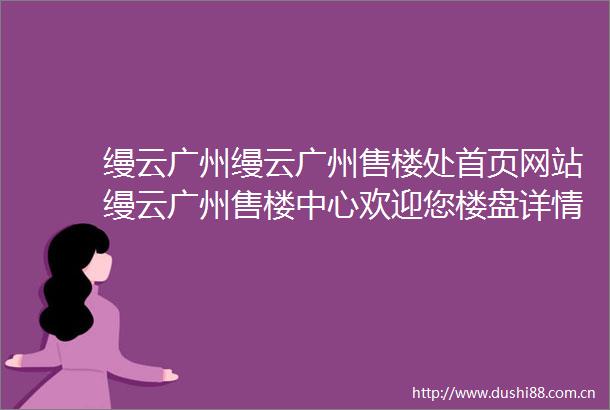缦云广州缦云广州售楼处首页网站缦云广州售楼中心欢迎您楼盘详情最新价格户型图容积率售楼处