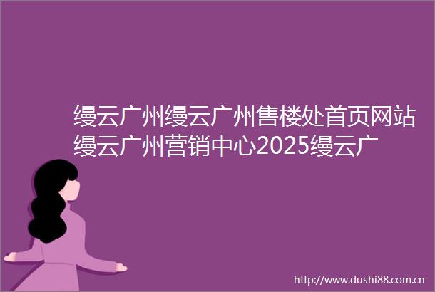 缦云广州缦云广州售楼处首页网站缦云广州营销中心2025缦云广州欢迎您楼盘详情最新价格户型图容积率最新售楼处中心