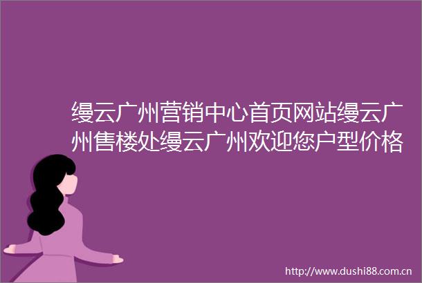 缦云广州营销中心首页网站缦云广州售楼处缦云广州欢迎您户型价格容积率样板房配套详情售楼处
