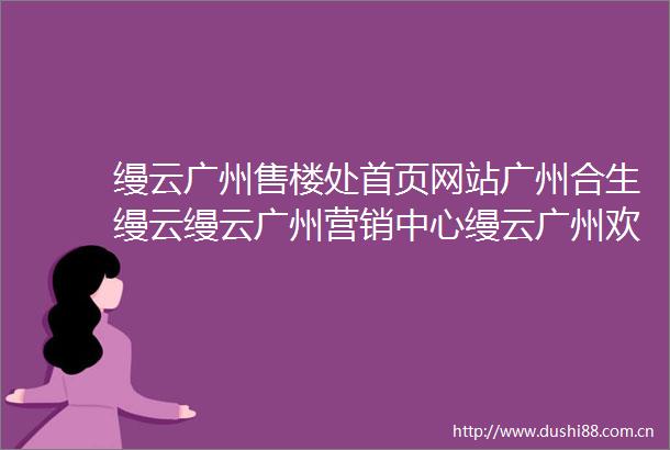 缦云广州售楼处首页网站广州合生缦云缦云广州营销中心缦云广州欢迎您楼盘详情最新价格户型图容积率售楼处