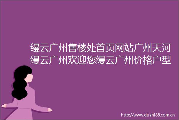 缦云广州售楼处首页网站广州天河缦云广州欢迎您缦云广州价格户型详情售楼处