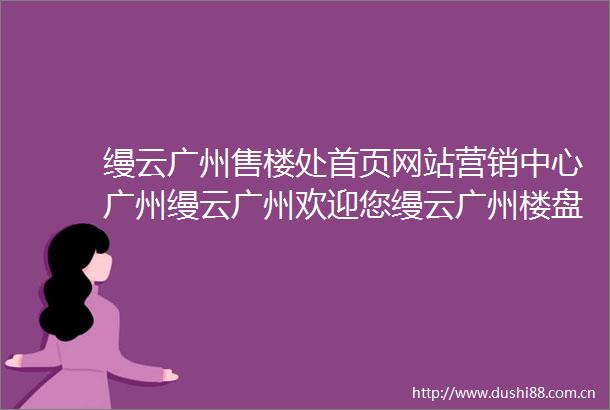 缦云广州售楼处首页网站营销中心广州缦云广州欢迎您缦云广州楼盘详情备案价户型图缦云广州售楼处