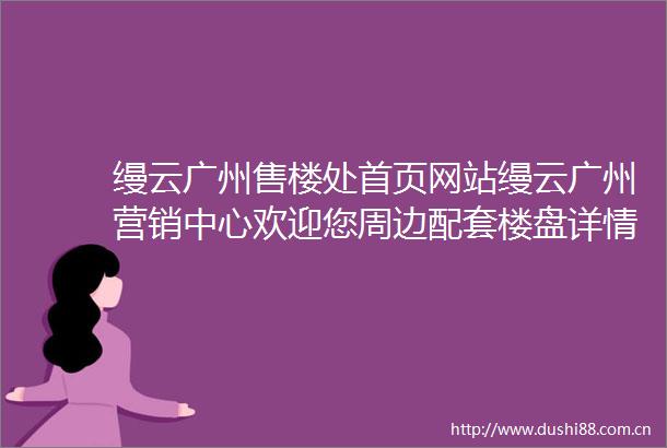 缦云广州售楼处首页网站缦云广州营销中心欢迎您周边配套楼盘详情最新价格备案价售楼处