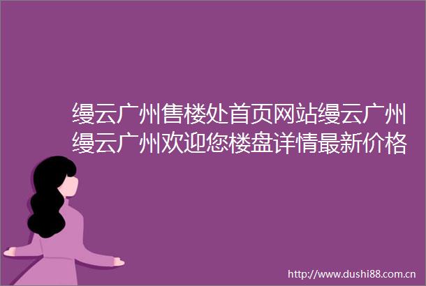 缦云广州售楼处首页网站缦云广州缦云广州欢迎您楼盘详情最新价格备案价售楼处中心