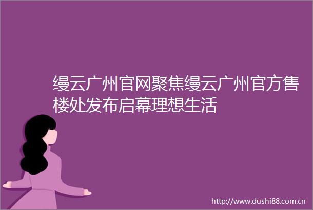 缦云广州官网聚焦缦云广州官方售楼处发布启幕理想生活