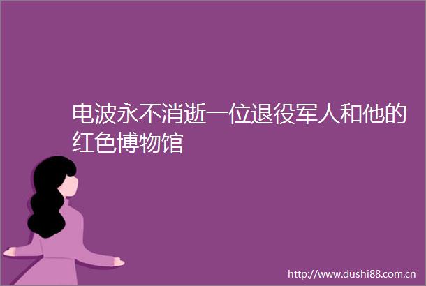 电波永不消逝一位退役军人和他的红色博物馆