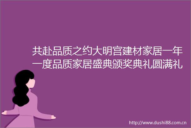 共赴品质之约大明宫建材家居一年一度品质家居盛典颁奖典礼圆满礼成