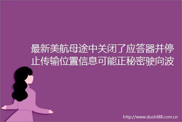 最新美航母途中关闭了应答器并停止传输位置信息可能正秘密驶向波斯湾