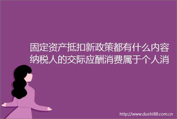 固定资产抵扣新政策都有什么内容纳税人的交际应酬消费属于个人消费吗
