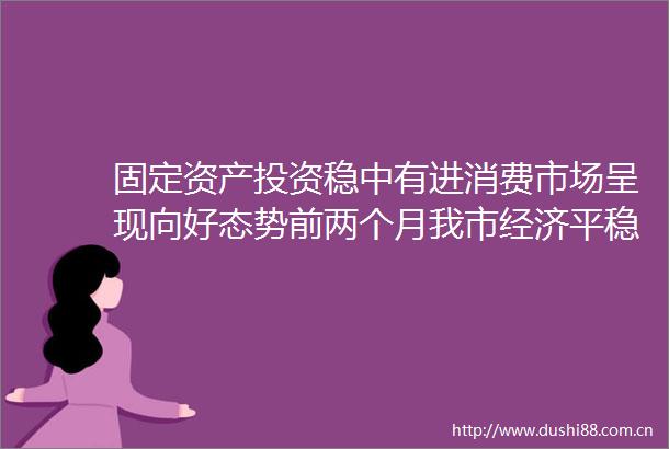 固定资产投资稳中有进消费市场呈现向好态势前两个月我市经济平稳开局