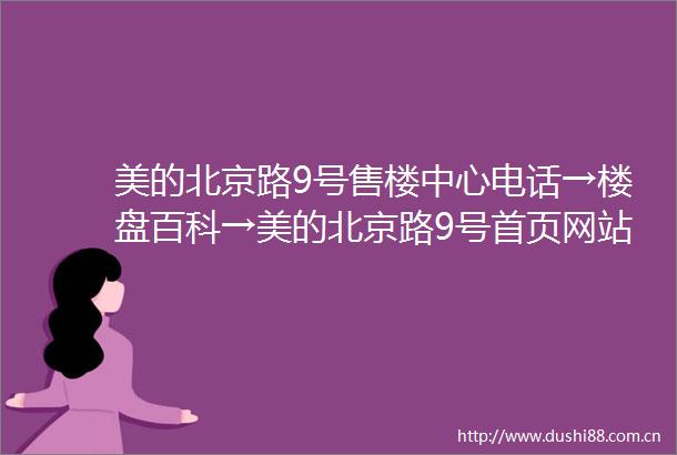 美的北京路9号售楼中心电话→楼盘百科→美的北京路9号首页网站→交房时间→在售详情→户型价格→小区环境