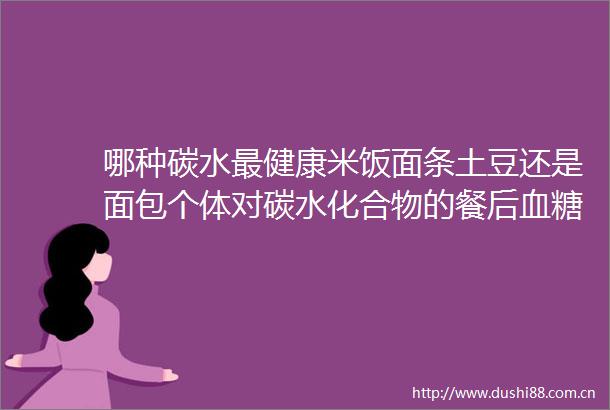 哪种碳水最健康米饭面条土豆还是面包个体对碳水化合物的餐后血糖反应存在显著差异不存在普适的完美主食