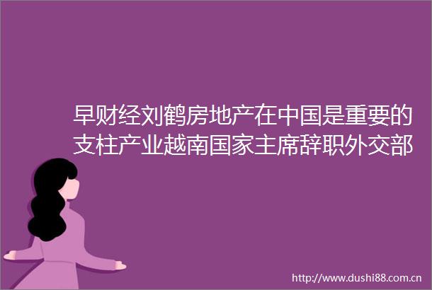 早财经刘鹤房地产在是重要的支柱产业越南辞职外交部中方欢迎布林肯国务卿访华