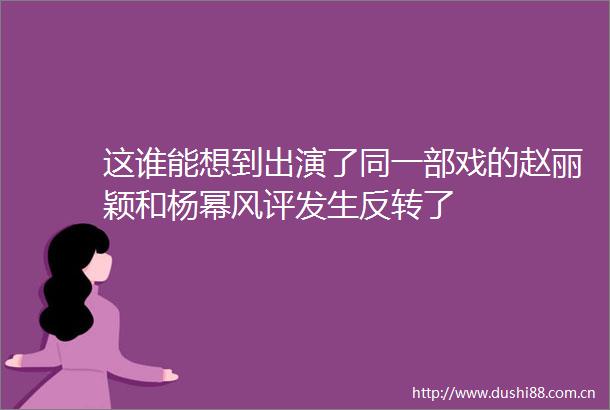 这谁能想到出演了同一部戏的赵丽颖和杨幂风评发生反转了