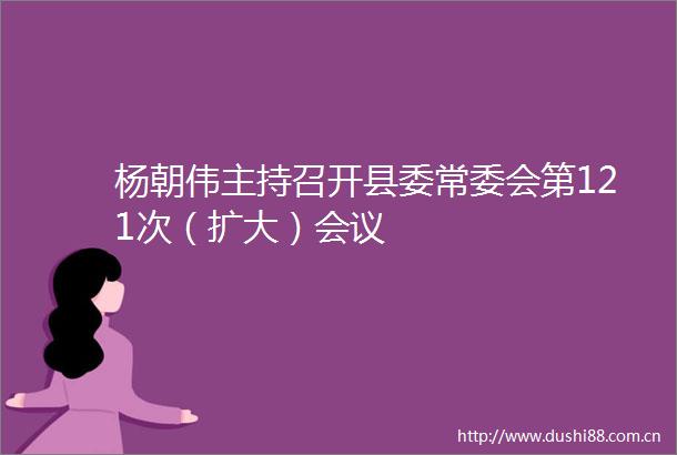 杨朝伟主持召开县委常委会第121次（扩大）会议
