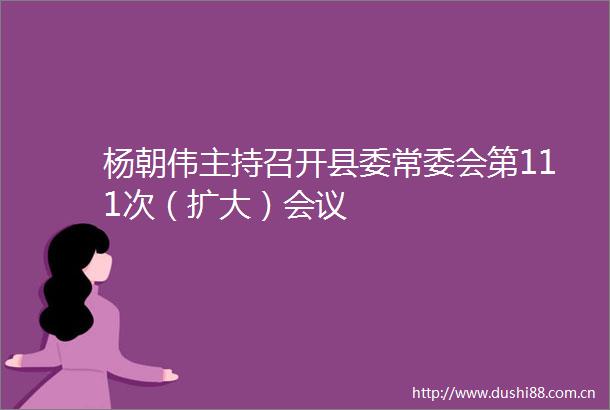 杨朝伟主持召开县委常委会第111次（扩大）会议