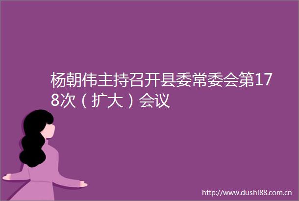 杨朝伟主持召开县委常委会第178次（扩大）会议
