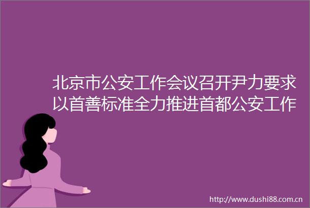 北京市工作会议召开尹力要求以首善标准全力推进首都工作现代化