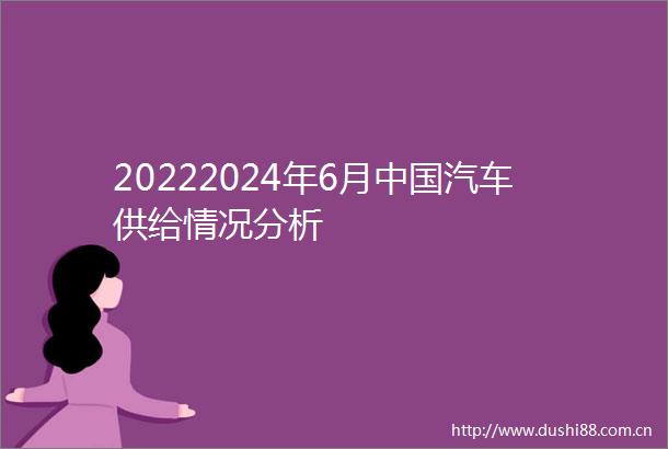 20222024年6月汽车供给情况分析
