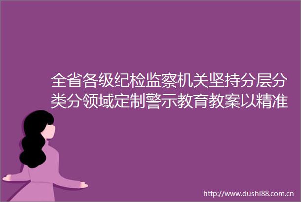 全省各级纪检监察机关坚持分层分类分领域定制警示教育教案以精准滴灌明法纪强震慑